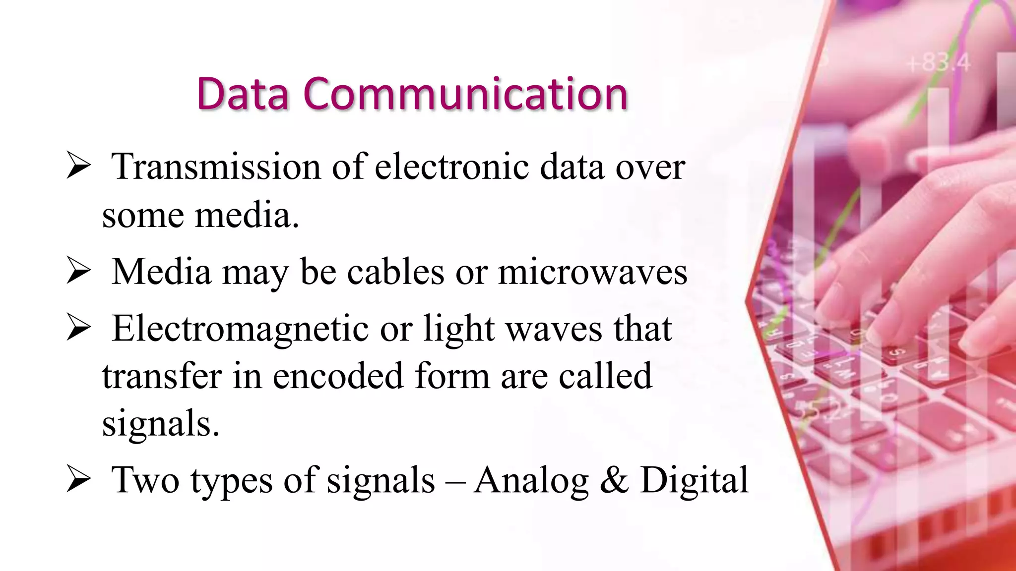Data Communication
 Transmission of electronic data over
some media.
 Media may be cables or microwaves
 Electromagnetic or light waves that
transfer in encoded form are called
signals.
 Two types of signals – Analog & Digital
 