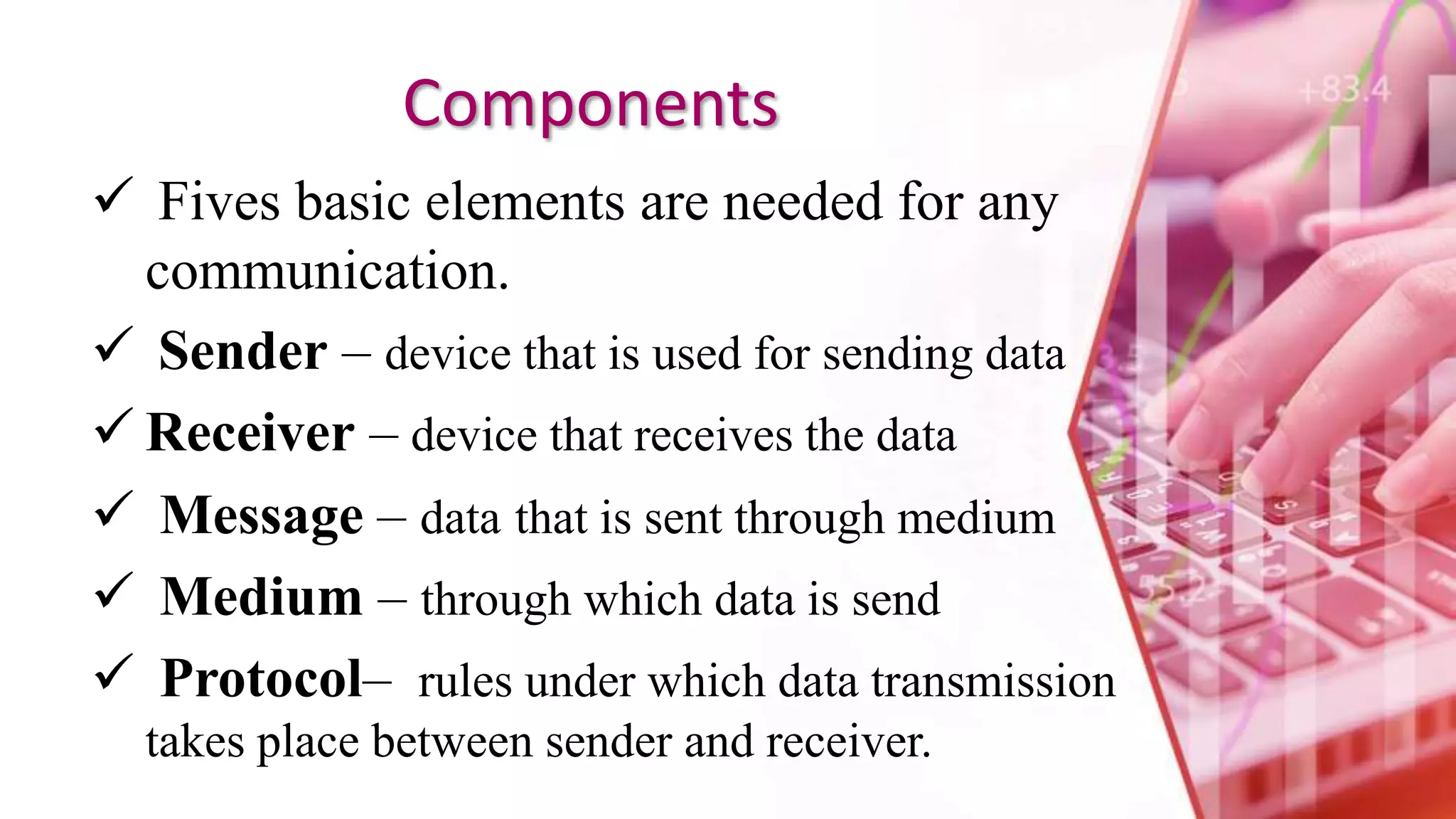Components
 Fives basic elements are needed for any
communication.
 Sender – device that is used for sending data
 Receiver – device that receives the data
 Message – data that is sent through medium
 Medium – through which data is send
 Protocol– rules under which data transmission
takes place between sender and receiver.
 