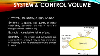 SYSTEM & CONTROL VOLUME
• SYSTEM, BOUNDARY, SURROUNDINGS
System :- A specific, fixed quantity of matter
under study. Boundaries are fixed in mass, but
energy can cross the boundary.
Example :- A sealed container of gas.
Boundary :- The system and surrounding are
separated by boundary. It may be fixed or movable
or imaginary. It will not occupy any volume or mass
in space.
 