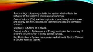 Surroundings :- Anything outside the system which affects the
behavior of the system is known as surroundings.
Control Volume (CV) :- A fixed region in space through which mass
and energy can flow. Boundaries (control surfaces) are permeable
to mass.
Example :- A turbine or a nozzle.
Control surface :- Both mass and Energy can cross the boundary of
a control volume which is called control surface.
Key Distinction :- System is mass-focused (closed); Control Volume
is volume-focused (open).
 