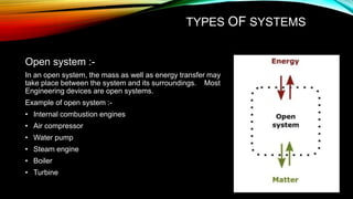 TYPES OF SYSTEMS
Open system :-
In an open system, the mass as well as energy transfer may
take place between the system and its surroundings. Most
Engineering devices are open systems.
Example of open system :-
• Internal combustion engines
• Air compressor
• Water pump
• Steam engine
• Boiler
• Turbine
 