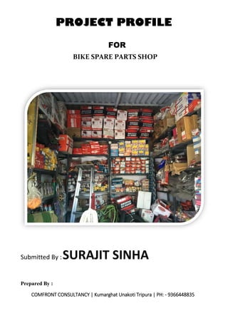 FOR
Submitted By :SURAJIT SINHA
Prepared By :
COMFRONT CONSULTANCY | Kumarghat Unakoti Tripura | PH: - 9366448835
PROJECT PROFILE
BIKE SPARE PARTS SHOP
 