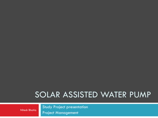 SOLAR ASSISTED WATER PUMP
Study Project presentation
Project Management
Nitesh Bhatia
 