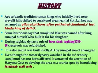 HISTORYHISTORY
 Acc to bardic tradition tomar kings who initially lived nearAcc to bardic tradition tomar kings who initially lived near
aravalli hills shifted to surajkund area near lal kot .Lal kot wasaravalli hills shifted to surajkund area near lal kot .Lal kot was
renamed asrenamed as qila rai pithora ,after prithviraj chauhan(2qila rai pithora ,after prithviraj chauhan(2ndnd
lastlast
hindu king of delhi).hindu king of delhi).
 Some historians say that surajkund lake was named after kingSome historians say that surajkund lake was named after king
surajpal himself who built it for his daughter.surajpal himself who built it for his daughter.
 During tughlaq dynasty rule ofDuring tughlaq dynasty rule of feroz shah tughlaq(1351-feroz shah tughlaq(1351-
8888),reservoir was refurbished.),reservoir was refurbished.
 It is also said it was built in 685 AD by surajpal son of anang pal.It is also said it was built in 685 AD by surajpal son of anang pal.
 Even though the tomar dynasty vanished in the 12Even though the tomar dynasty vanished in the 12thth
centurycentury
,surajkund has not been affected. It attracted the attention of,surajkund has not been affected. It attracted the attention of
Haryana Govt to develop the area as a tourist spot by introducingHaryana Govt to develop the area as a tourist spot by introducing
surajkund craft melasurajkund craft mela ..
 