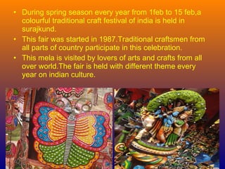 • During spring season every year from 1feb to 15 feb,a
colourful traditional craft festival of india is held in
surajkund.
• This fair was started in 1987.Traditional craftsmen from
all parts of country participate in this celebration.
• This mela is visited by lovers of arts and crafts from all
over world.The fair is held with different theme every
year on indian culture.
 