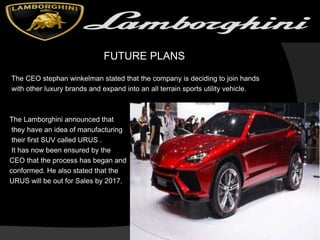 FUTURE PLANS
The CEO stephan winkelman stated that the company is deciding to join hands
with other luxury brands and expand into an all terrain sports utility vehicle.
The Lamborghini announced that
they have an idea of manufacturing
their first SUV called URUS .
It has now been ensured by the
CEO that the process has began and
conformed. He also stated that the
URUS will be out for Sales by 2017.
 