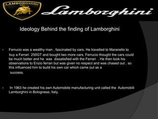 Ideology Behind the finding of Lamborghini
 Ferrucio was a wealthy man , fascinated by cars. He travelled to Maranello to
buy a Ferrari 250GT and bought two more cars. Ferrucio thought the cars could
be much better and he was dissatisfied with the Ferrari . He then took his
observations to Enzio ferrari but was given no respect and was chased out . so
this influenced him to build his own car which came out as a
success.
 In 1963 he created his own Automobile manufacturing unit called the Automobili
Lamborghini in Bolognese, Italy.
 