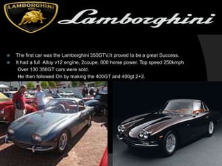  The first car was the Lamborghini 350GTV.It proved to be a great Success.
 It had a full Alloy v12 engine, 2coupe, 600 horse power. Top speed 250kmph
Over 130 350GT cars were sold.
He then followed On by making the 400GT and 400gt 2+2.
 