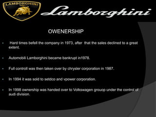 OWENERSHIP
 Hard times befell the company in 1973, after that the sales declined to a great
extent.
 Automobili Lamborghini became bankrupt in1978.
 Full controll was then taken over by chrysler corporation in 1987.
 In 1994 it was sold to setdco and vpower corporation.
 In 1998 ownership was handed over to Volkswagen grouop under the control of
audi division.
 