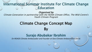 International Summer Institute For Climate Change
Education
Organised by
Climate Generation in partnership with the NOAA Climate Office, The Wild Centre's
Youth Climate Program
Climate Change Concept Map
By
Surajo Abubakar Ibrahim
En-ROADS Climate Ambassador and Founder at Geo-Climate Ambassadors (GCA)
 