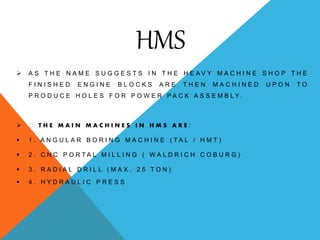 HMS
 A S T H E N A M E S U G G E S T S I N T H E H E A V Y M A C H I N E S H O P T H E
F I N I S H E D E N G I N E B L O C K S A R E T H E N M A C H I N E D U P O N T O
P R O D U C E H O L E S F O R P O W E R P A C K A S S E M B L Y .
 T H E M A I N M A C H I N E S I N H M S A R E :
 1 . A N G U L A R B O R I N G M A C H I N E ( T A L / H M T )
 2 . C N C P O R T A L M I L L I N G ( W A L D R I C H C O B U R G )
 3 . R A D I A L D R I L L ( M A X . 2 5 T O N )
 4 . H Y D R A U L I C P R E S S
 