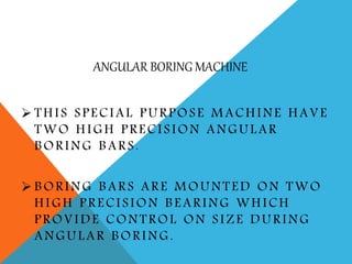 ANGULAR BORING MACHINE
 THIS SPECIAL PURPOSE MACHINE HAVE
TWO HIGH PRECISION ANGULAR
BORING BARS.
 BORING BARS ARE MOUNTED ON TWO
HIGH PRECISION BEARING WHICH
PROVIDE CONTROL ON SIZE DURING
ANGULAR BORING.
 