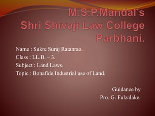 Name : Sukre Suraj Ratanrao.
Class : LL.B. – 3.
Subject : Land Laws.
Topic : Bonafide Industrial use of Land.
Guidance by
Pro. G. Fulzalake.
 