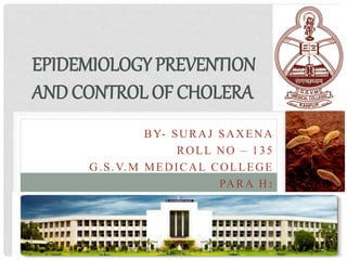BY- SURAJ SAXENA
ROLL NO – 135
G.S.V.M MEDICAL COLLEGE
PARA H2
EPIDEMIOLOGY PREVENTION
AND CONTROL OF CHOLERA
 