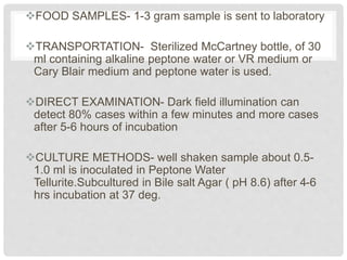 FOOD SAMPLES- 1-3 gram sample is sent to laboratory
TRANSPORTATION- Sterilized McCartney bottle, of 30
ml containing alkaline peptone water or VR medium or
Cary Blair medium and peptone water is used.
DIRECT EXAMINATION- Dark field illumination can
detect 80% cases within a few minutes and more cases
after 5-6 hours of incubation
CULTURE METHODS- well shaken sample about 0.5-
1.0 ml is inoculated in Peptone Water
Tellurite.Subcultured in Bile salt Agar ( pH 8.6) after 4-6
hrs incubation at 37 deg.
 