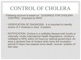 CONTROL OF CHOLERA
Following account is based on “ GUIDANCE FOR CHOLERA
CONTROL” proposed by WHO.
• VERIFICATION OF DIAGNOSIS-. It is important to identify
strains of V cholerae in stool of patient.
• NOTIFICATION- Cholera is a notifiable disease both locally or
nationally. Under International Health Regulations, cholera is
notifiable to WHO within 24 hours by national government. An
area is declared free of cholera when twice the incubation
period(10 days) has elapsed since death, recover, isolation of
last case.
 