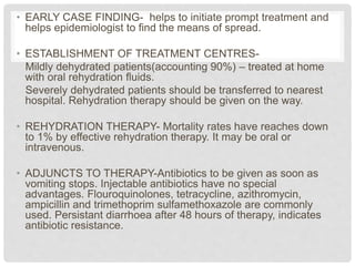 • EARLY CASE FINDING- helps to initiate prompt treatment and
helps epidemiologist to find the means of spread.
• ESTABLISHMENT OF TREATMENT CENTRES-
Mildly dehydrated patients(accounting 90%) – treated at home
with oral rehydration fluids.
Severely dehydrated patients should be transferred to nearest
hospital. Rehydration therapy should be given on the way.
• REHYDRATION THERAPY- Mortality rates have reaches down
to 1% by effective rehydration therapy. It may be oral or
intravenous.
• ADJUNCTS TO THERAPY-Antibiotics to be given as soon as
vomiting stops. Injectable antibiotics have no special
advantages. Flouroquinolones, tetracycline, azithromycin,
ampicillin and trimethoprim sulfamethoxazole are commonly
used. Persistant diarrhoea after 48 hours of therapy, indicates
antibiotic resistance.
 