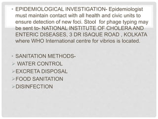• EPIDEMIOLOGICAL INVESTIGATION- Epidemiologist
must maintain contact with all health and civic units to
ensure detection of new foci. Stool for phage typing may
be sent to- NATIONAL INSTITUTE OF CHOLERA AND
ENTERIC DISEASES, 3 DR ISAQUE ROAD , KOLKATA
where WHO International centre for vibrios is located.
• SANITATION METHODS-
 WATER CONTROL
EXCRETA DISPOSAL
FOOD SANITATION
DISINFECTION
 