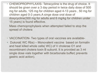 • CHEMOPROPHYLAXIS- Tetracycline is the drug of choice. It
should be given over a 3 day period in twice daily dose of 500
mg for adults, 125 mg for children aged 4-13 years , 50 mg for
children aged 0-3 years.A singe dose oral dose of
doxycycline(300 mg for adults and 6 mg/kg for children under
15 years) is found effective.
Mass chemoprophylaxis when attempted failed to stop the
spread of cholera
• VACCINATION- Two types of oral vaccines are available-
 Dukoral( WC Rbs) – Monovalent vaccine based on formalin
and heat killed whole cells( WC) of V cholerae O1 and
recombinant cholera toxin B subunit. It is provided as 3 ml
single dose vials together with bicarbonate buffer( prevents
gastric acid action).
 