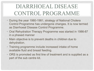 DIARRHOEAL DISEASE
CONTROL PROGRAMME
• During the year 1980-1981, strategy of National Cholera
Control Programme has undergone changes. It is now termed
as Diarrhoeal Disease Control Programme.
• Oral Rehydration Therapy Programme was started in 1986-87
in a phased manner
• Main objective is to prevent deaths in children due to
dehydration.
• Training programme include increased intake of home
available fluid and breast feeding.
• ORS is promoted as first line of treatment and is supplied as a
part of the sub centre kit.
 