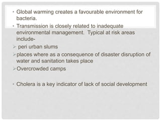 • Global warming creates a favourable environment for
bacteria.
• Transmission is closely related to inadequate
environmental management. Typical at risk areas
include-
 peri urban slums
places where as a consequence of disaster disruption of
water and sanitation takes place
Overcrowded camps
• Cholera is a key indicator of lack of social development
 