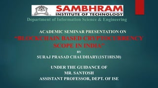 ACADEMIC SEMINAR PRESENTATION ON
“BLOCKCHAIN BASED CRYPTOCURRENCY
SCOPE IN INDIA”
BY
SURAJ PRASAD CHAUDHARY(1ST18IS30)
UNDER THE GUIDANCE OF
MR. SANTOSH
ASSISTANT PROFESSOR, DEPT. OF ISE
Department of Information Science & Engineering
 
