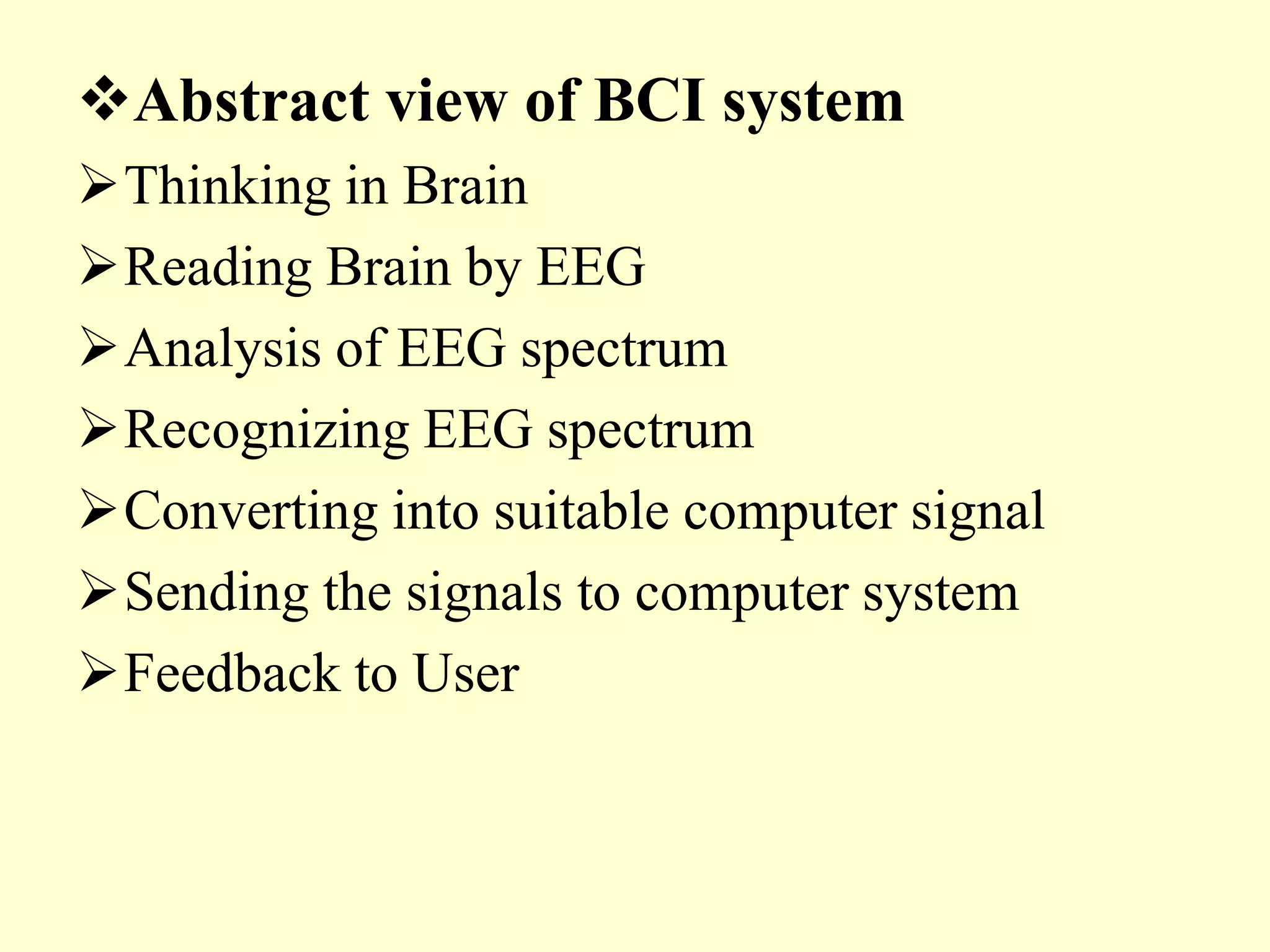 Abstract view of BCI system
Thinking in Brain
Reading Brain by EEG
Analysis of EEG spectrum
Recognizing EEG spectrum
Converting into suitable computer signal
Sending the signals to computer system
Feedback to User

 