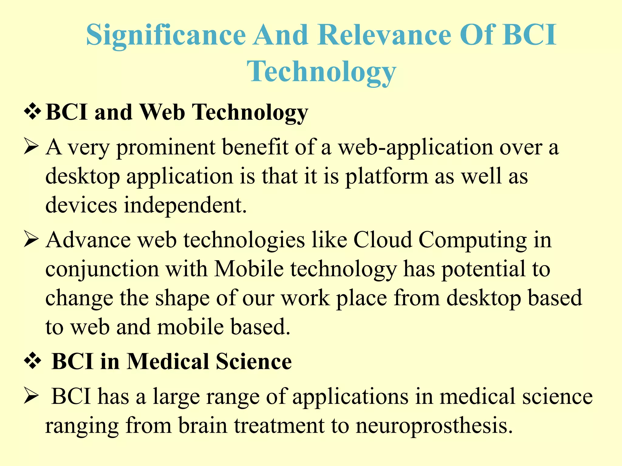 Significance And Relevance Of BCI
Technology
BCI and Web Technology
 A very prominent benefit of a web-application over a
desktop application is that it is platform as well as
devices independent.
 Advance web technologies like Cloud Computing in
conjunction with Mobile technology has potential to
change the shape of our work place from desktop based
to web and mobile based.
 BCI in Medical Science
 BCI has a large range of applications in medical science
ranging from brain treatment to neuroprosthesis.

 