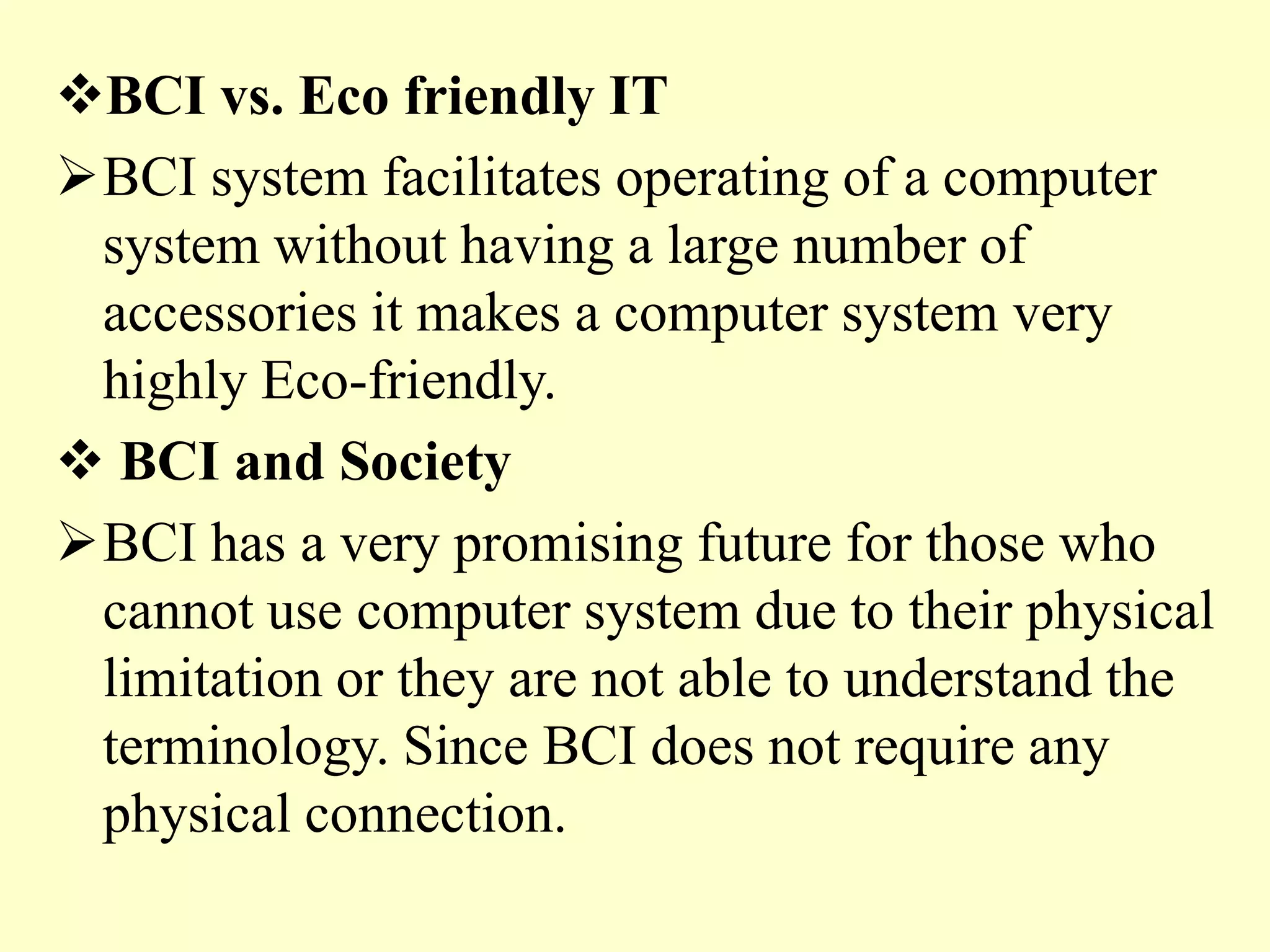 BCI vs. Eco friendly IT
BCI system facilitates operating of a computer
system without having a large number of
accessories it makes a computer system very
highly Eco-friendly.
 BCI and Society
BCI has a very promising future for those who
cannot use computer system due to their physical
limitation or they are not able to understand the
terminology. Since BCI does not require any
physical connection.

 