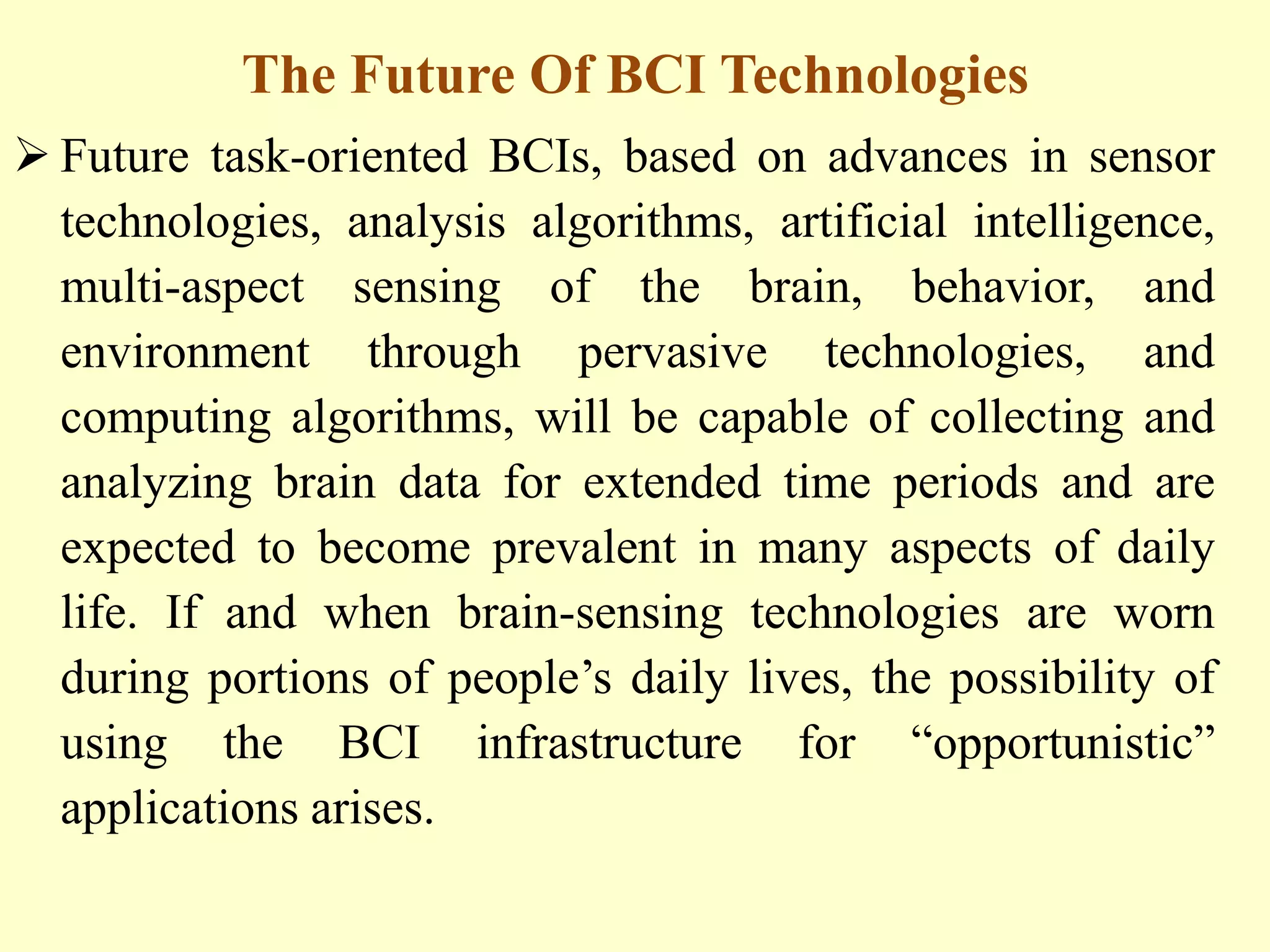 The Future Of BCI Technologies
 Future task-oriented BCIs, based on advances in sensor
technologies, analysis algorithms, artificial intelligence,
multi-aspect sensing of the brain, behavior, and
environment through pervasive technologies, and
computing algorithms, will be capable of collecting and
analyzing brain data for extended time periods and are
expected to become prevalent in many aspects of daily
life. If and when brain-sensing technologies are worn
during portions of people‟s daily lives, the possibility of
using the BCI infrastructure for “opportunistic”
applications arises.

 