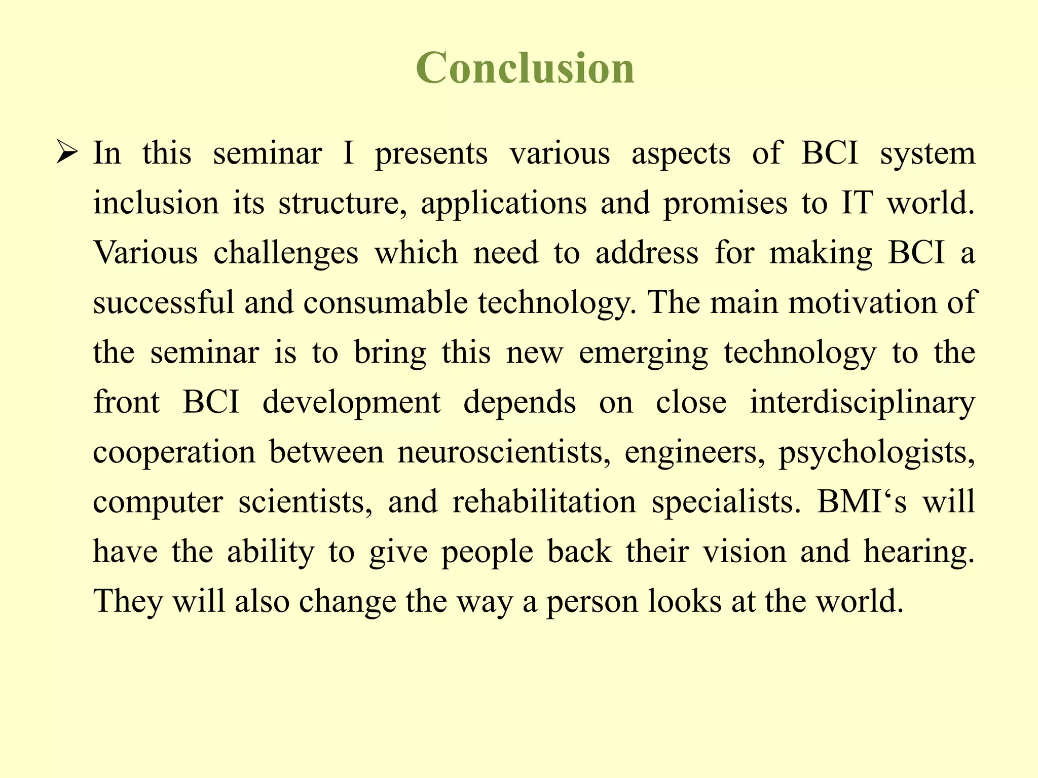 Conclusion
 In this seminar I presents various aspects of BCI system
inclusion its structure, applications and promises to IT world.
Various challenges which need to address for making BCI a
successful and consumable technology. The main motivation of
the seminar is to bring this new emerging technology to the
front BCI development depends on close interdisciplinary
cooperation between neuroscientists, engineers, psychologists,
computer scientists, and rehabilitation specialists. BMI„s will
have the ability to give people back their vision and hearing.
They will also change the way a person looks at the world.

 