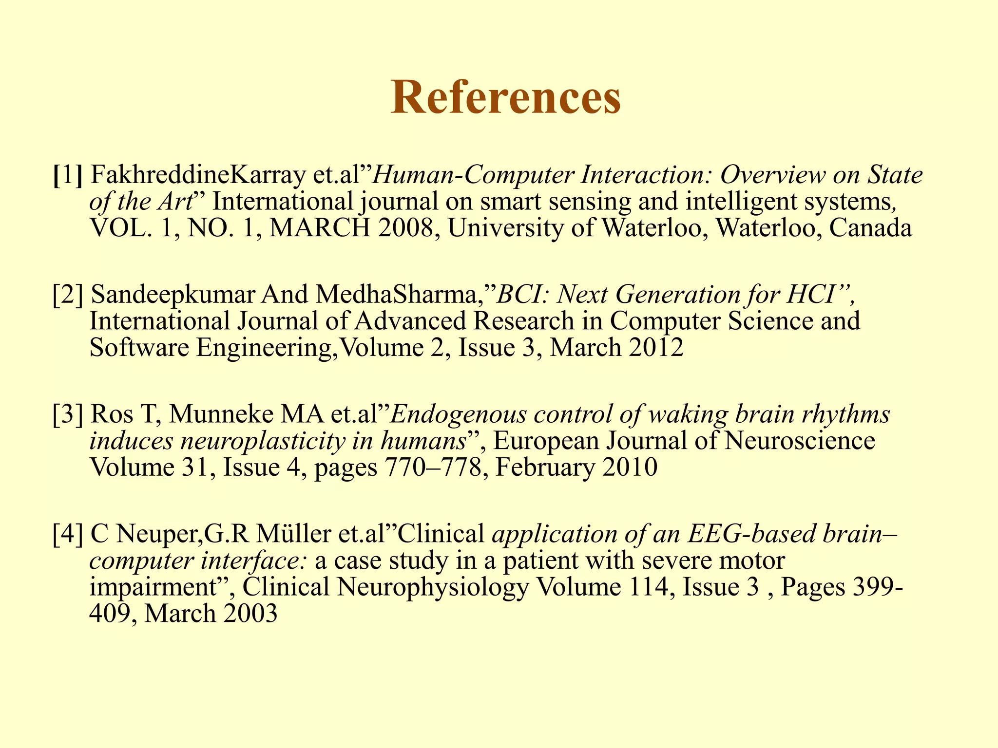 References
[1] FakhreddineKarray et.al”Human-Computer Interaction: Overview on State
of the Art” International journal on smart sensing and intelligent systems,
VOL. 1, NO. 1, MARCH 2008, University of Waterloo, Waterloo, Canada
[2] Sandeepkumar And MedhaSharma,”BCI: Next Generation for HCI”,
International Journal of Advanced Research in Computer Science and
Software Engineering,Volume 2, Issue 3, March 2012
[3] Ros T, Munneke MA et.al”Endogenous control of waking brain rhythms
induces neuroplasticity in humans”, European Journal of Neuroscience
Volume 31, Issue 4, pages 770–778, February 2010
[4] C Neuper,G.R Müller et.al”Clinical application of an EEG-based brain–
computer interface: a case study in a patient with severe motor
impairment”, Clinical Neurophysiology Volume 114, Issue 3 , Pages 399409, March 2003

 