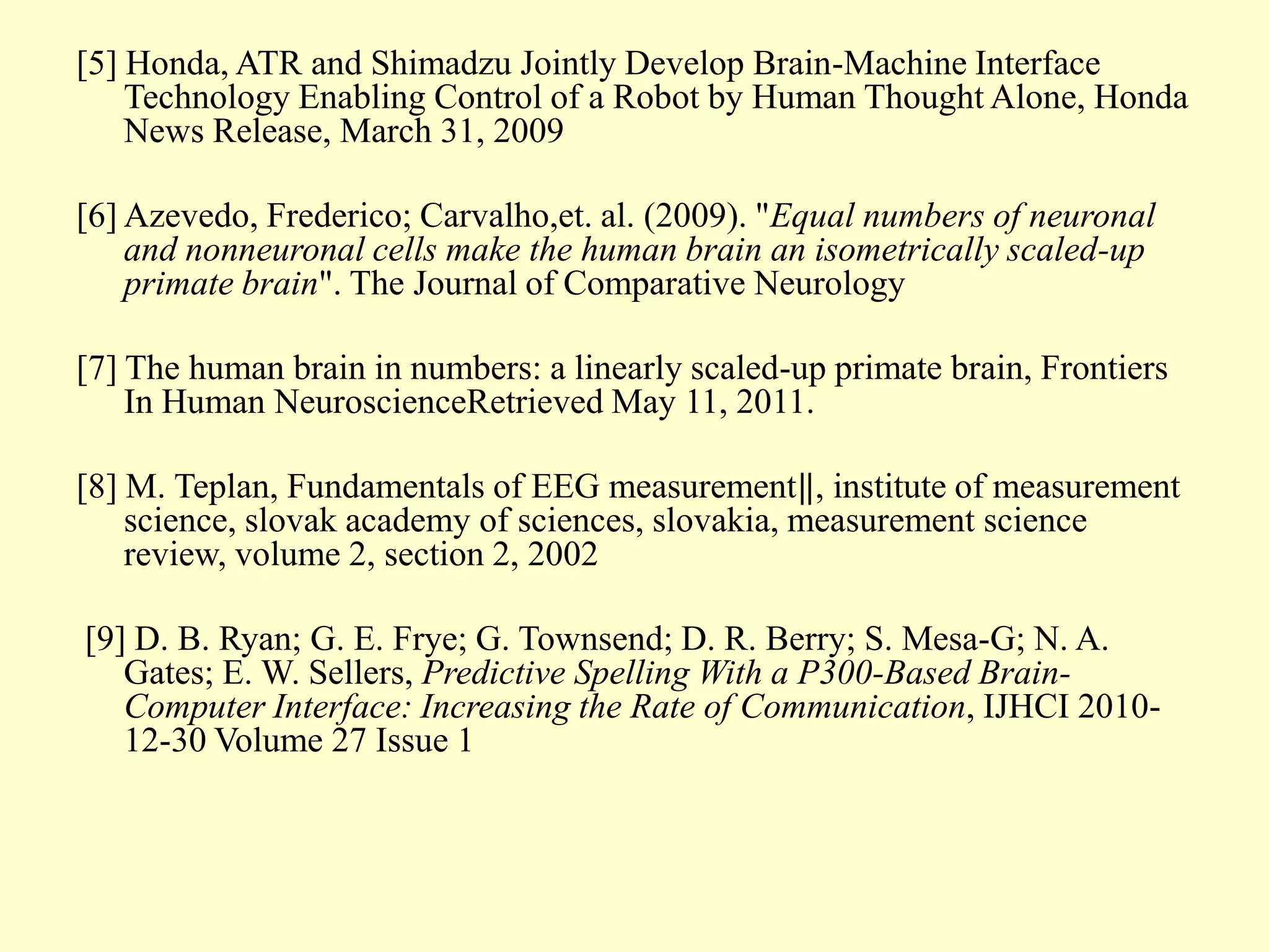 [5] Honda, ATR and Shimadzu Jointly Develop Brain-Machine Interface
Technology Enabling Control of a Robot by Human Thought Alone, Honda
News Release, March 31, 2009
[6] Azevedo, Frederico; Carvalho,et. al. (2009). "Equal numbers of neuronal
and nonneuronal cells make the human brain an isometrically scaled-up
primate brain". The Journal of Comparative Neurology
[7] The human brain in numbers: a linearly scaled-up primate brain, Frontiers
In Human NeuroscienceRetrieved May 11, 2011.
[8] M. Teplan, Fundamentals of EEG measurement‖, institute of measurement
science, slovak academy of sciences, slovakia, measurement science
review, volume 2, section 2, 2002
[9] D. B. Ryan; G. E. Frye; G. Townsend; D. R. Berry; S. Mesa-G; N. A.
Gates; E. W. Sellers, Predictive Spelling With a P300-Based BrainComputer Interface: Increasing the Rate of Communication, IJHCI 201012-30 Volume 27 Issue 1

 