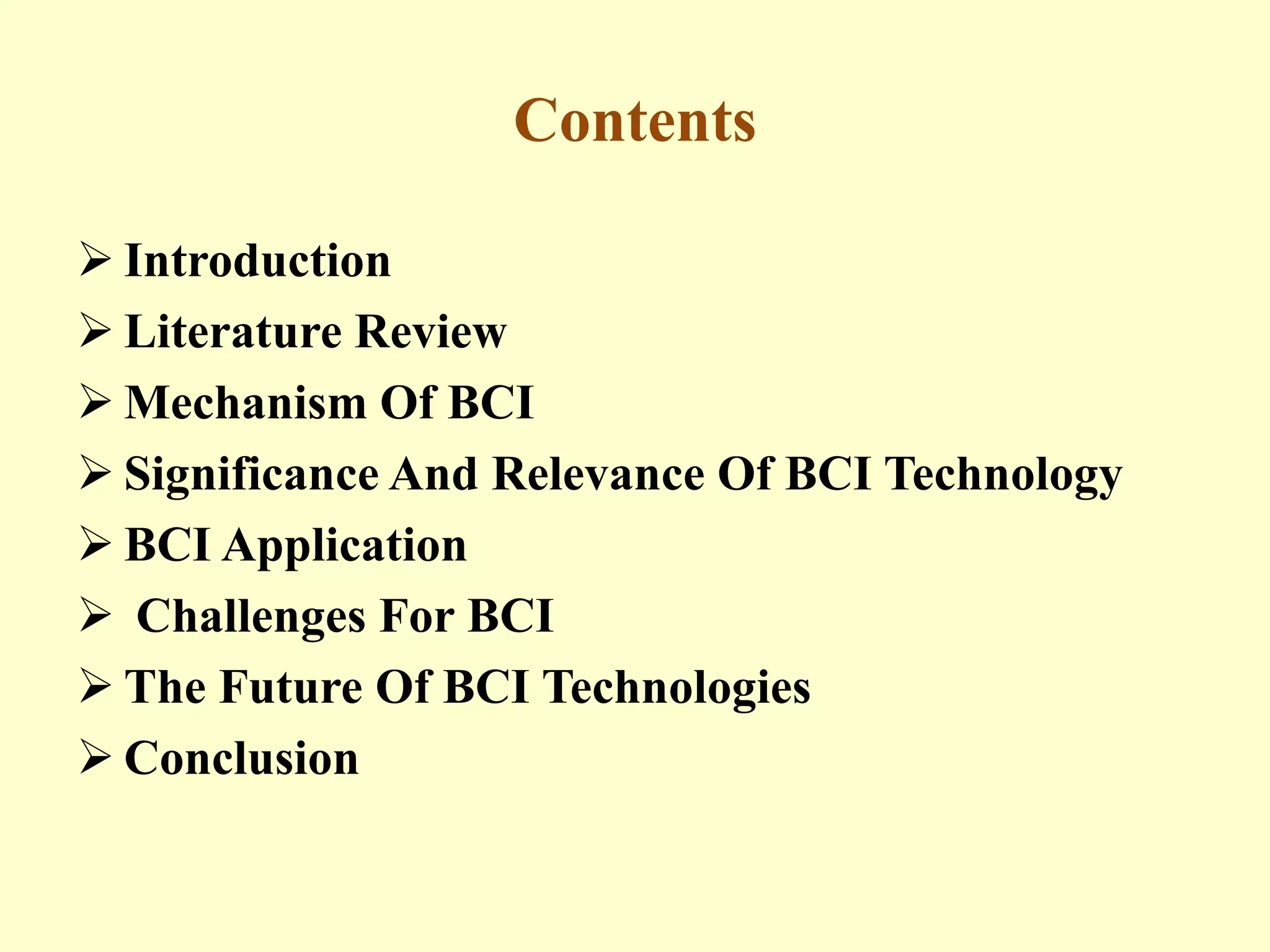 Contents
 Introduction
 Literature Review
 Mechanism Of BCI
 Significance And Relevance Of BCI Technology
 BCI Application
 Challenges For BCI
 The Future Of BCI Technologies
 Conclusion

 