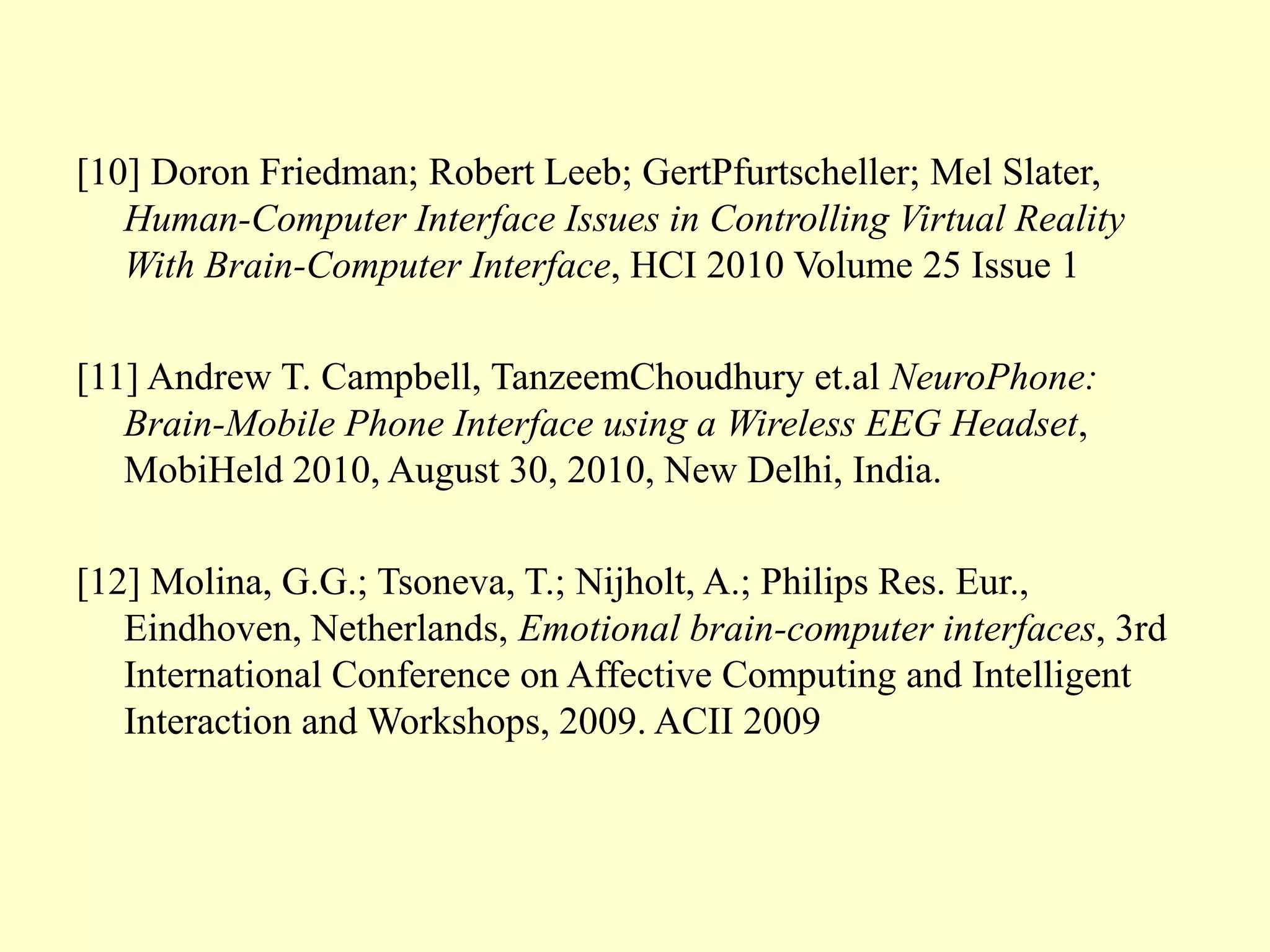 [10] Doron Friedman; Robert Leeb; GertPfurtscheller; Mel Slater,
Human-Computer Interface Issues in Controlling Virtual Reality
With Brain-Computer Interface, HCI 2010 Volume 25 Issue 1
[11] Andrew T. Campbell, TanzeemChoudhury et.al NeuroPhone:
Brain-Mobile Phone Interface using a Wireless EEG Headset,
MobiHeld 2010, August 30, 2010, New Delhi, India.
[12] Molina, G.G.; Tsoneva, T.; Nijholt, A.; Philips Res. Eur.,
Eindhoven, Netherlands, Emotional brain-computer interfaces, 3rd
International Conference on Affective Computing and Intelligent
Interaction and Workshops, 2009. ACII 2009

 
