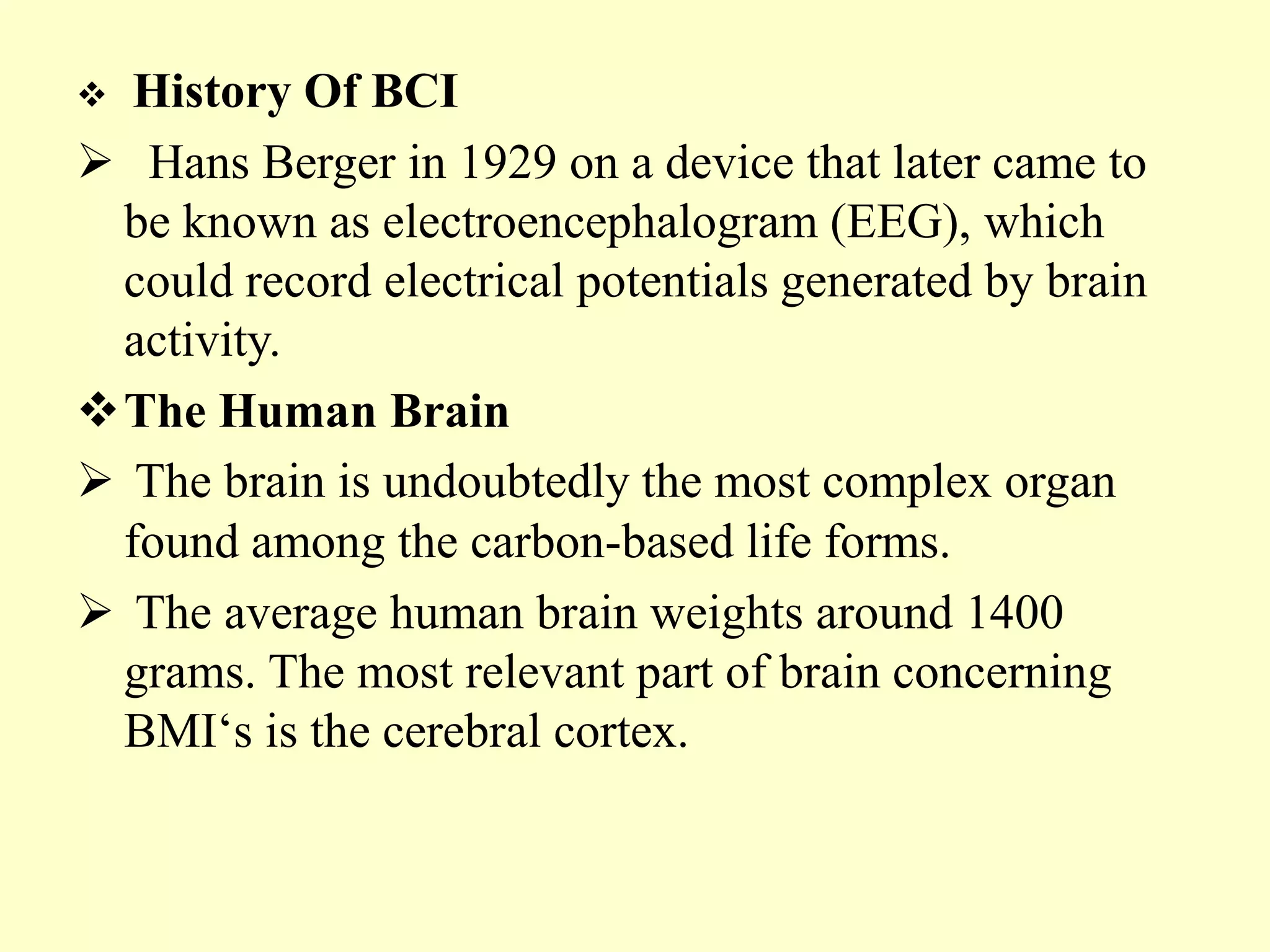 History Of BCI
 Hans Berger in 1929 on a device that later came to
be known as electroencephalogram (EEG), which
could record electrical potentials generated by brain
activity.
The Human Brain
 The brain is undoubtedly the most complex organ
found among the carbon-based life forms.
 The average human brain weights around 1400
grams. The most relevant part of brain concerning
BMI„s is the cerebral cortex.


 