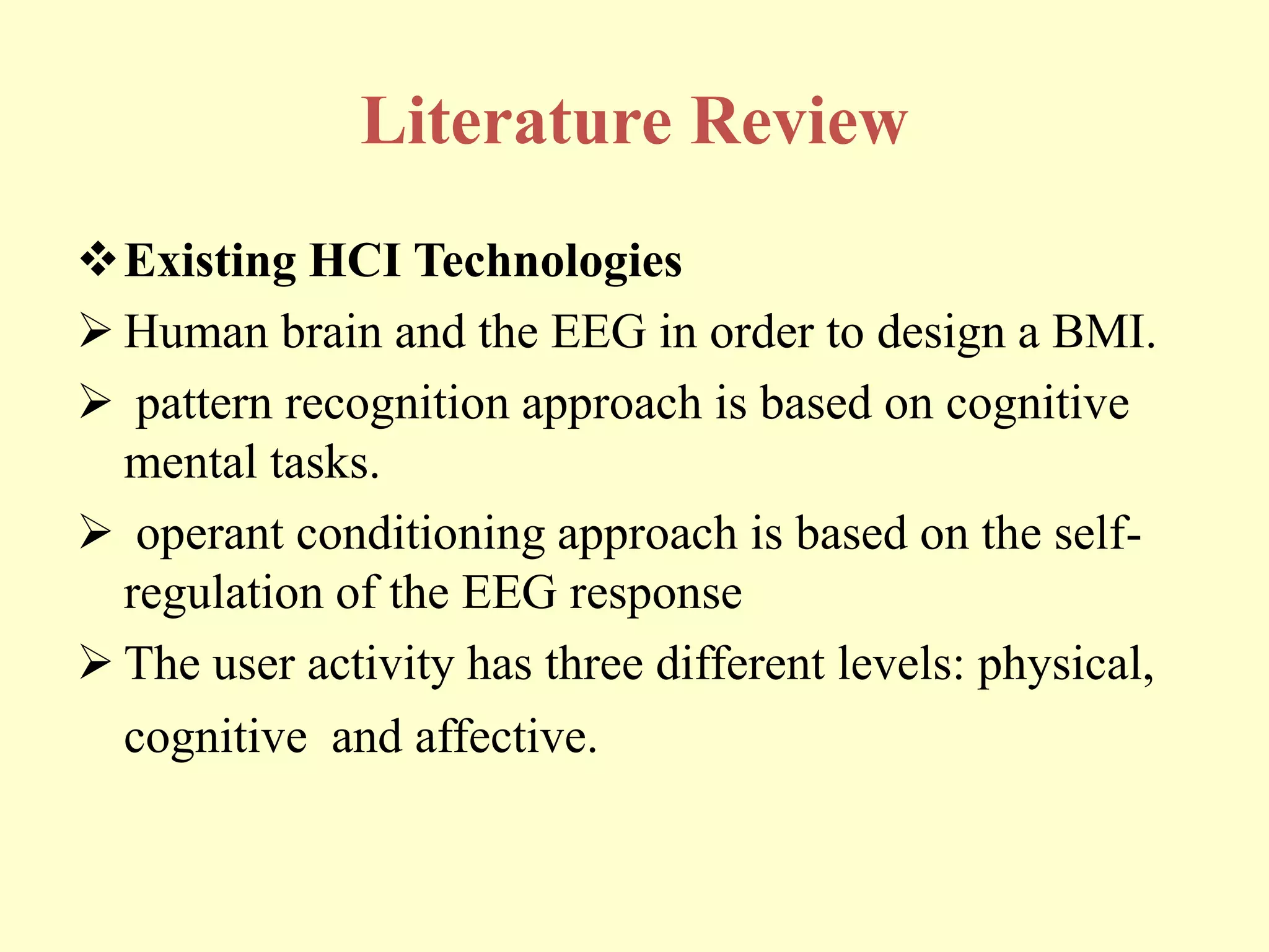 Literature Review
Existing HCI Technologies
 Human brain and the EEG in order to design a BMI.
 pattern recognition approach is based on cognitive
mental tasks.
 operant conditioning approach is based on the selfregulation of the EEG response
 The user activity has three different levels: physical,
cognitive and affective.

 