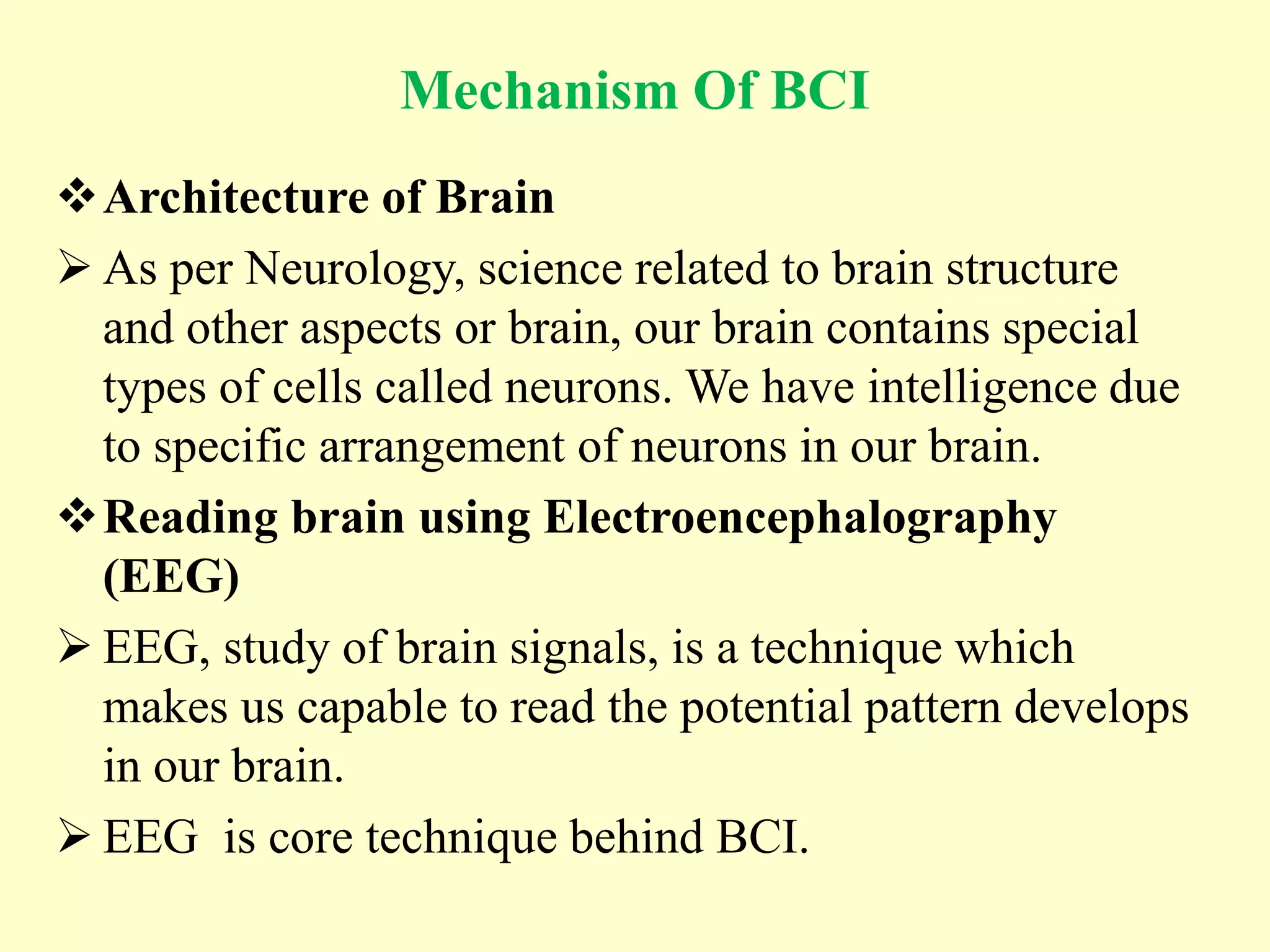 Mechanism Of BCI
Architecture of Brain
 As per Neurology, science related to brain structure
and other aspects or brain, our brain contains special
types of cells called neurons. We have intelligence due
to specific arrangement of neurons in our brain.
Reading brain using Electroencephalography
(EEG)
 EEG, study of brain signals, is a technique which
makes us capable to read the potential pattern develops
in our brain.
 EEG is core technique behind BCI.

 