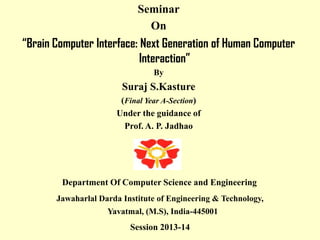 Seminar
On

“Brain Computer Interface: Next Generation of Human Computer
Interaction”
By

Suraj S.Kasture
(Final Year A-Section)
Under the guidance of
Prof. A. P. Jadhao

Department Of Computer Science and Engineering
Jawaharlal Darda Institute of Engineering & Technology,
Yavatmal, (M.S), India-445001

Session 2013-14

 
