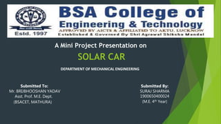SOLAR CAR
A Mini Project Presentation on
Submitted By:
SURAJ SHARMA
1900650400024
(M.E. 4th Year)
Submitted To:
Mr. BRIJBHOOSHAN YADAV
Asst. Prof. M.E. Dept.
(BSACET, MATHURA)
DEPARTMENT OF MECHANICAL ENGINEERING
 