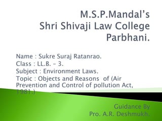 Name : Sukre Suraj Ratanrao.
Class : LL.B. – 3.
Subject : Environment Laws.
Topic : Objects and Reasons of (Air
Prevention and Control of pollution Act,
1981.)
Guidance By
Pro. A.R. Deshmukh.
 