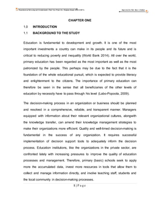 Department of Surveying and Geoinformatics Final Year Project by: Danjuma Suraju (HSG/12/0071) Supervised by Mal. Aliyu A. Zailani
1 | P a g e
CHAPTER ONE
1.0 INTRODUCTION
1.1 BACKGROUND TO THE STUDY
Education is fundamental to development and growth. It is one of the most
important investments a country can make in its people and its future and is
critical to reducing poverty and inequality (World Bank 2014). All over the world,
primary education has been regarded as the most important as well as the most
patronized by the people. This perhaps may be due to the fact that it is the
foundation of the whole educational pursuit, which is expected to provide literacy
and enlightenment to the citizens. The importance of primary education can
therefore be seen in the sense that all beneficiaries of the other levels of
education by necessity have to pass through his level (Labo-Popoola, 2009).
The decision-making process in an organization or business should be planned
and resolved in a comprehensive, reliable, and transparent manner. Managers
equipped with information about their relevant organizational cultures, alongwith
the knowledge transfer, can amend their knowledge management strategies to
make their organizations more efficient. Quality and well-timed decision-making is
fundamental in the success of any organization. It requires successful
implementation of decision support tools to adequately inform the decision
process. Education institutions, like the organizations in the private sector, are
confronted lately with increasing pressures to improve the quality of education
processes and management. Therefore, primary (basic) schools seek to apply
more the accumulated data, invest more resources in tools that allow them to
collect and manage information directly, and involve teaching staff, students and
the local community in decision-making processes.
 