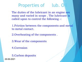 Properties of lub. Oil
11
26-06-2021
The duties of the lubricant in an engine are
many and varied in scope . The lubricant is
called upon to control the following -:
1.Friction between the components and metal
to metal contact.
2.Overheating of the components .
3.Wear of the components
4.Corrosion
5.Carbon deposits
 