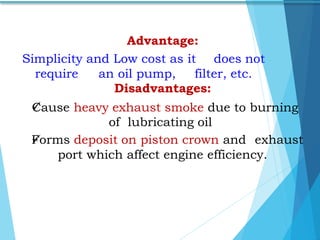 Advantage:
Simplicity and Low cost as it does not
require an oil pump, filter, etc.
Disadvantages:
Cause heavy exhaust smoke due to burning
of lubricating oil
Forms deposit on piston crown and exhaust
port which affect engine efficiency.
 