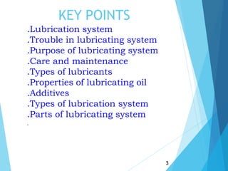 KEY POINTS
3
.Lubrication system
.Trouble in lubricating system
.Purpose of lubricating system
.Care and maintenance
.Types of lubricants
.Properties of lubricating oil
.Additives
.Types of lubrication system
.Parts of lubricating system
.
 