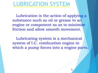 LUBRICATION SYSTEM
5
Lubrication is the action of applying a
substance such as oil or grease to an
engine or component so as to minimize
friction and allow smooth movement.
Lubricating system is a mechanical
system of I.C. combustion engine in
which a pump forces into a engine parts.
 