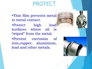 PROTECT
•Thin film prevents metal
to metal contact.
7
•Protect
surfaces
high load
where oil is
“wiped” from the metal.
•Prevent corrosion of
iron,copper, aluminium,
lead and other metals.
 