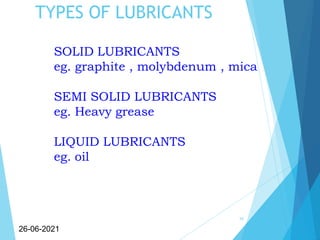 TYPES OF LUBRICANTS
10
26-06-2021
SOLID LUBRICANTS
eg. graphite , molybdenum , mica
SEMI SOLID LUBRICANTS
eg. Heavy grease
LIQUID LUBRICANTS
eg. oil
 