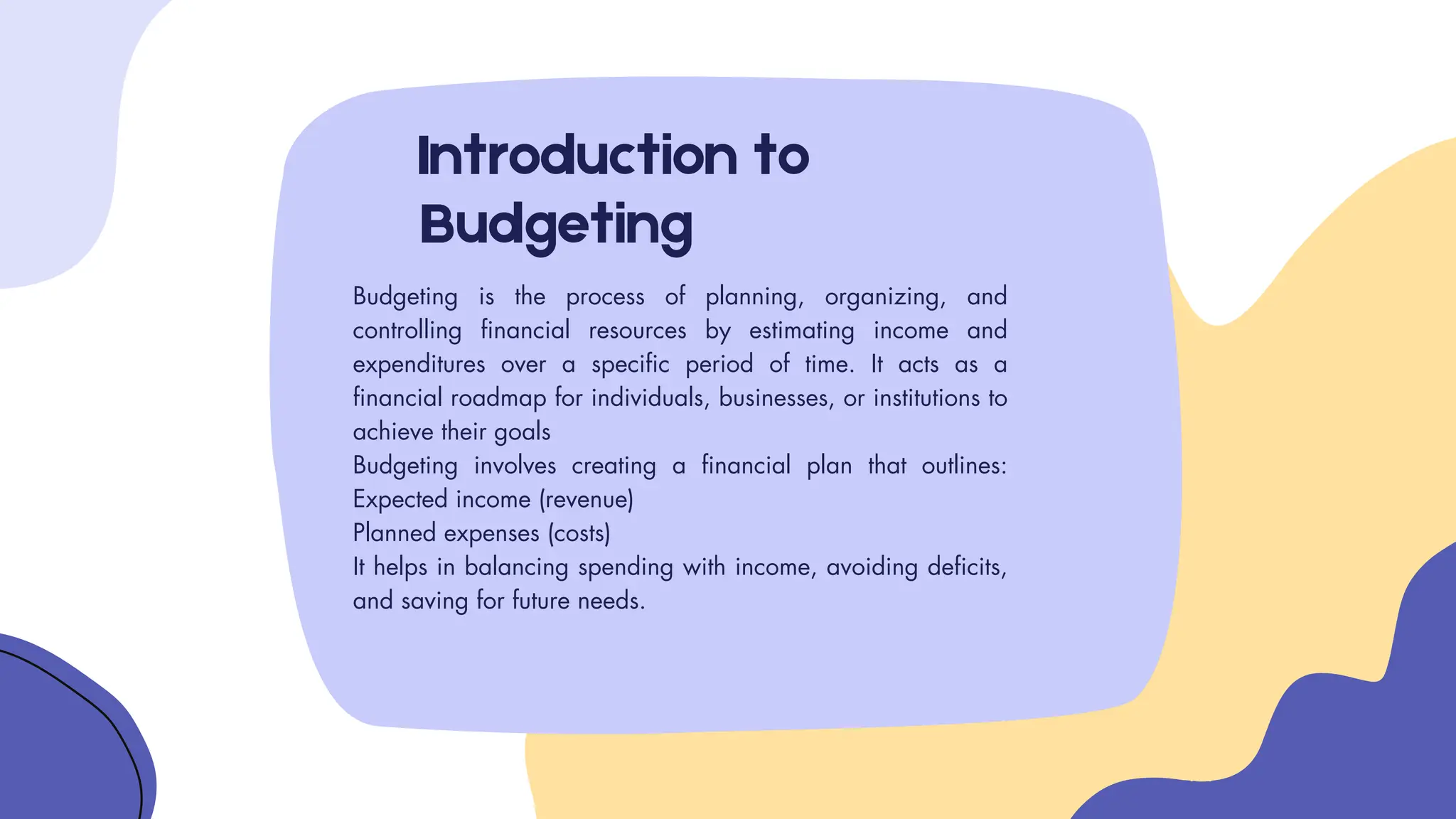 Introduction to
Budgeting
Budgeting is the process of planning, organizing, and
controlling financial resources by estimating income and
expenditures over a specific period of time. It acts as a
financial roadmap for individuals, businesses, or institutions to
achieve their goals
Budgeting involves creating a financial plan that outlines:
Expected income (revenue)
Planned expenses (costs)
It helps in balancing spending with income, avoiding deficits,
and saving for future needs.
 
