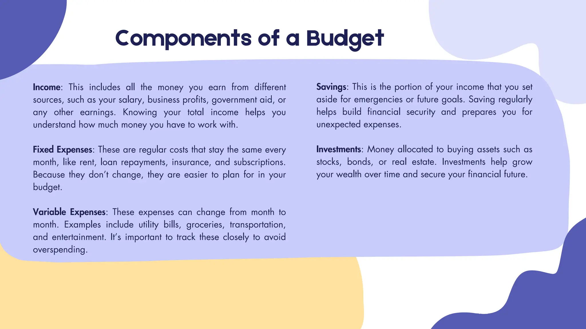 Components of a Budget
Income: This includes all the money you earn from different
sources, such as your salary, business profits, government aid, or
any other earnings. Knowing your total income helps you
understand how much money you have to work with.
Fixed Expenses: These are regular costs that stay the same every
month, like rent, loan repayments, insurance, and subscriptions.
Because they don’t change, they are easier to plan for in your
budget.
Variable Expenses: These expenses can change from month to
month. Examples include utility bills, groceries, transportation,
and entertainment. It’s important to track these closely to avoid
overspending.
Savings: This is the portion of your income that you set
aside for emergencies or future goals. Saving regularly
helps build financial security and prepares you for
unexpected expenses.
Investments: Money allocated to buying assets such as
stocks, bonds, or real estate. Investments help grow
your wealth over time and secure your financial future.
 